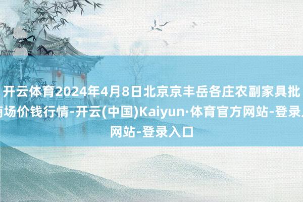 开云体育2024年4月8日北京京丰岳各庄农副家具批发商场价钱行情-开云(中国)Kaiyun·体育官方网站-登录入口