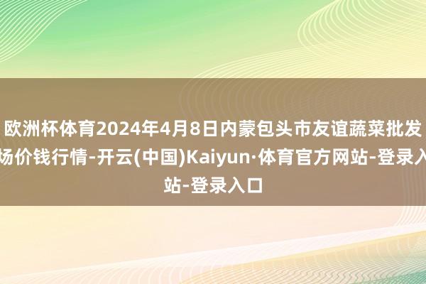 欧洲杯体育2024年4月8日内蒙包头市友谊蔬菜批发商场价钱行情-开云(中国)Kaiyun·体育官方网站-登录入口