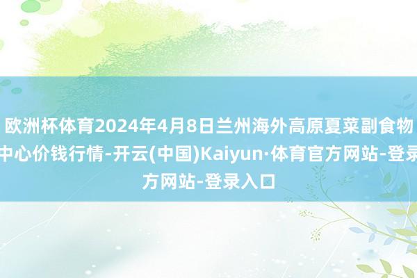 欧洲杯体育2024年4月8日兰州海外高原夏菜副食物采购中心价钱行情-开云(中国)Kaiyun·体育官方网站-登录入口