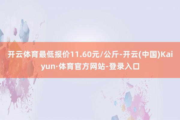 开云体育最低报价11.60元/公斤-开云(中国)Kaiyun·体育官方网站-登录入口