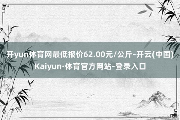 开yun体育网最低报价62.00元/公斤-开云(中国)Kaiyun·体育官方网站-登录入口