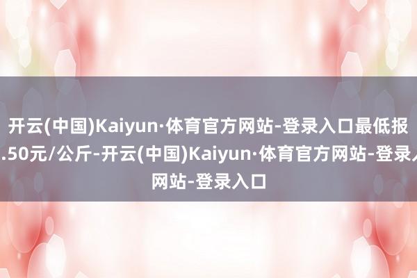 开云(中国)Kaiyun·体育官方网站-登录入口最低报价6.50元/公斤-开云(中国)Kaiyun·体育官方网站-登录入口