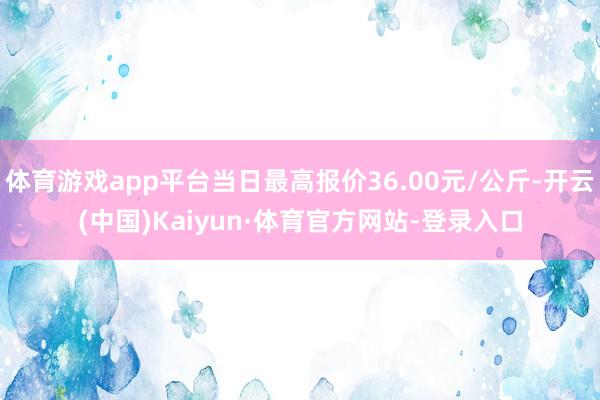 体育游戏app平台当日最高报价36.00元/公斤-开云(中国)Kaiyun·体育官方网站-登录入口