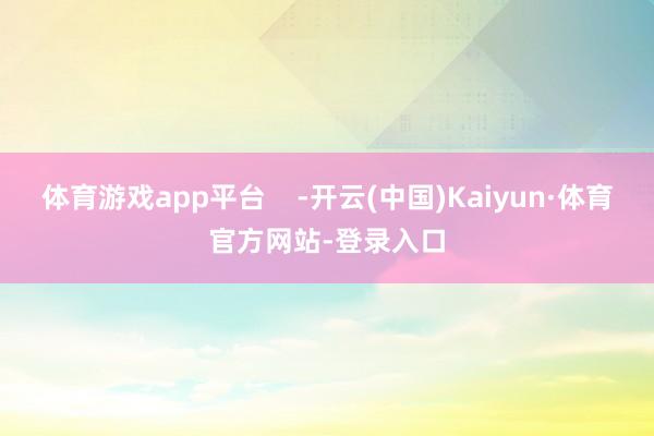 体育游戏app平台    -开云(中国)Kaiyun·体育官方网站-登录入口