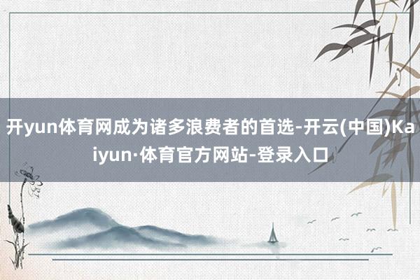 开yun体育网成为诸多浪费者的首选-开云(中国)Kaiyun·体育官方网站-登录入口