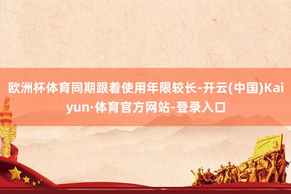 欧洲杯体育同期跟着使用年限较长-开云(中国)Kaiyun·体育官方网站-登录入口