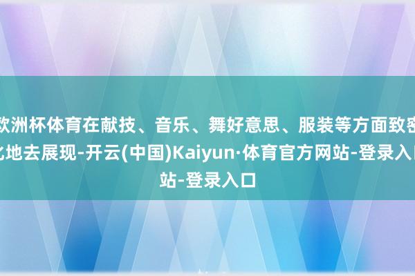 欧洲杯体育在献技、音乐、舞好意思、服装等方面致密化地去展现-开云(中国)Kaiyun·体育官方网站-登录入口