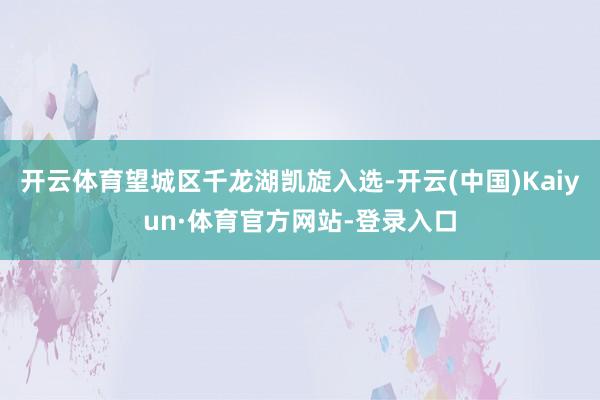 开云体育望城区千龙湖凯旋入选-开云(中国)Kaiyun·体育官方网站-登录入口