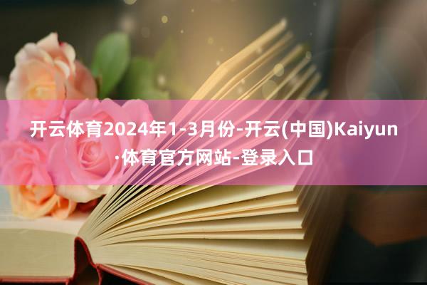 开云体育2024年1-3月份-开云(中国)Kaiyun·体育官方网站-登录入口