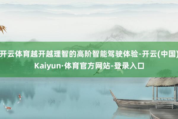 开云体育越开越理智的高阶智能驾驶体验-开云(中国)Kaiyun·体育官方网站-登录入口