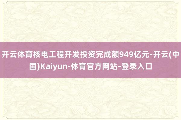 开云体育核电工程开发投资完成额949亿元-开云(中国)Kaiyun·体育官方网站-登录入口