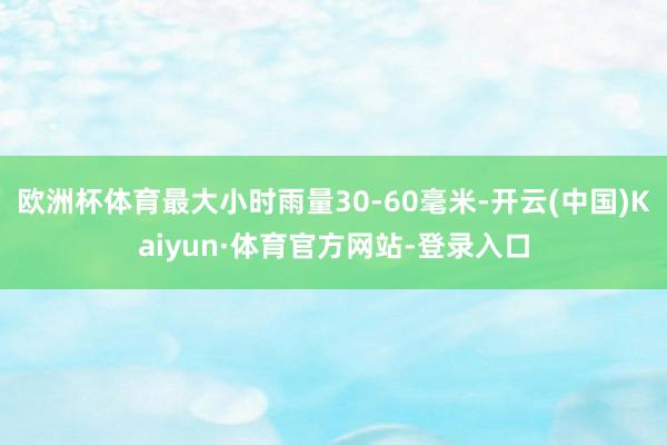 欧洲杯体育最大小时雨量30-60毫米-开云(中国)Kaiyun·体育官方网站-登录入口