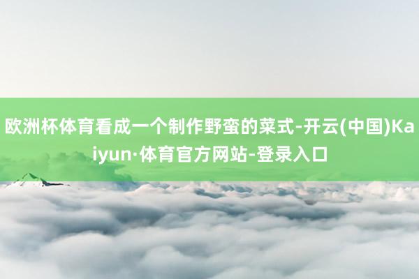 欧洲杯体育看成一个制作野蛮的菜式-开云(中国)Kaiyun·体育官方网站-登录入口