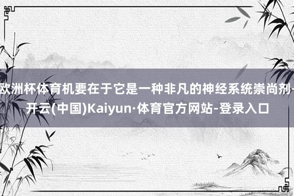 欧洲杯体育机要在于它是一种非凡的神经系统崇尚剂-开云(中国)Kaiyun·体育官方网站-登录入口