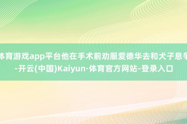 体育游戏app平台他在手术前劝服爱德华去和犬子息争-开云(中国)Kaiyun·体育官方网站-登录入口