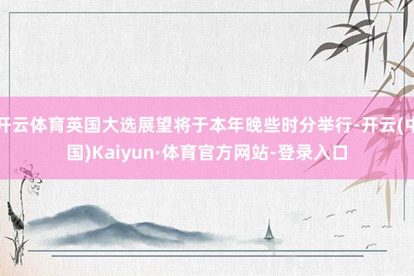 开云体育英国大选展望将于本年晚些时分举行-开云(中国)Kaiyun·体育官方网站-登录入口