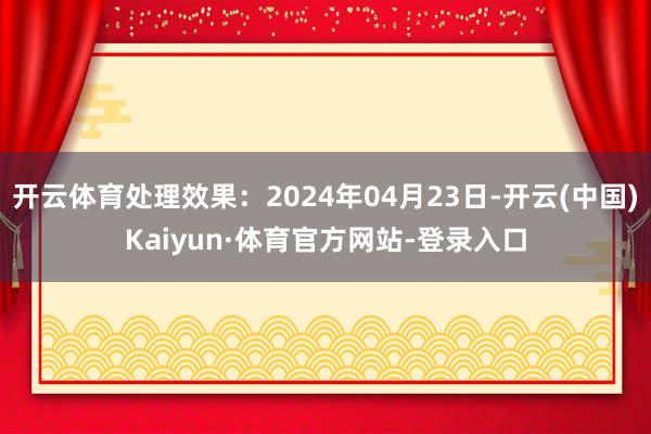 开云体育处理效果：2024年04月23日-开云(中国)Kaiyun·体育官方网站-登录入口