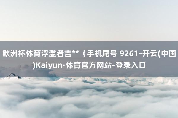 欧洲杯体育浮滥者吉**（手机尾号 9261-开云(中国)Kaiyun·体育官方网站-登录入口