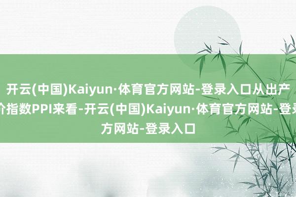 开云(中国)Kaiyun·体育官方网站-登录入口从出产者物价指数PPI来看-开云(中国)Kaiyun·体育官方网站-登录入口