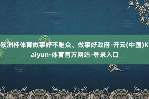 欧洲杯体育做事好不雅众、做事好政府-开云(中国)Kaiyun·体育官方网站-登录入口