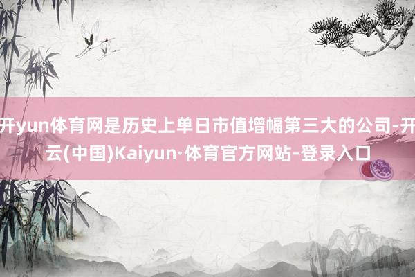 开yun体育网是历史上单日市值增幅第三大的公司-开云(中国)Kaiyun·体育官方网站-登录入口