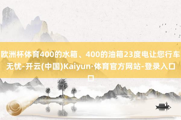 欧洲杯体育400的水箱、400的油箱23度电让您行车无忧-开云(中国)Kaiyun·体育官方网站-登录入口