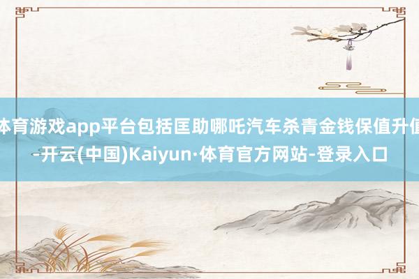 体育游戏app平台包括匡助哪吒汽车杀青金钱保值升值-开云(中国)Kaiyun·体育官方网站-登录入口