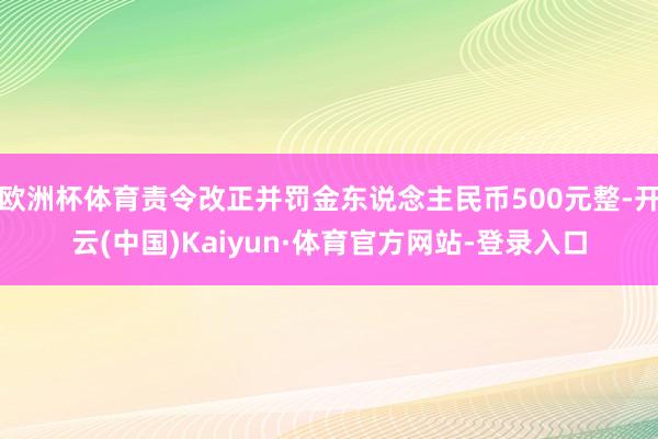 欧洲杯体育责令改正并罚金东说念主民币500元整-开云(中国)Kaiyun·体育官方网站-登录入口