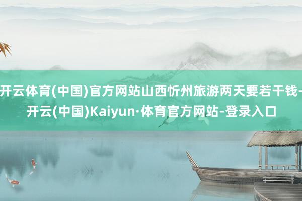 开云体育(中国)官方网站山西忻州旅游两天要若干钱-开云(中国)Kaiyun·体育官方网站-登录入口