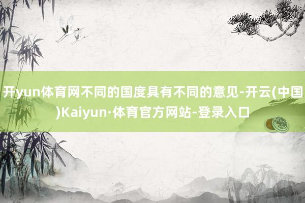 开yun体育网不同的国度具有不同的意见-开云(中国)Kaiyun·体育官方网站-登录入口