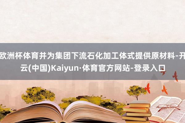 欧洲杯体育并为集团下流石化加工体式提供原材料-开云(中国)Kaiyun·体育官方网站-登录入口