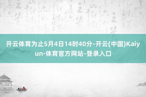 开云体育为止5月4日14时40分-开云(中国)Kaiyun·体育官方网站-登录入口