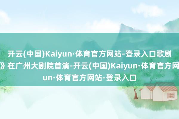 开云(中国)Kaiyun·体育官方网站-登录入口歌剧《马可·波罗》在广州大剧院首演-开云(中国)Kaiyun·体育官方网站-登录入口