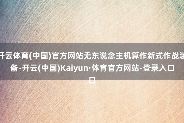 开云体育(中国)官方网站无东说念主机算作新式作战装备-开云(中国)Kaiyun·体育官方网站-登录入口