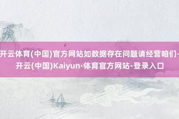 开云体育(中国)官方网站如数据存在问题请经营咱们-开云(中国)Kaiyun·体育官方网站-登录入口