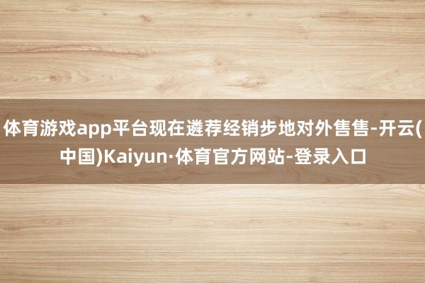 体育游戏app平台现在遴荐经销步地对外售售-开云(中国)Kaiyun·体育官方网站-登录入口