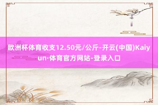 欧洲杯体育收支12.50元/公斤-开云(中国)Kaiyun·体育官方网站-登录入口