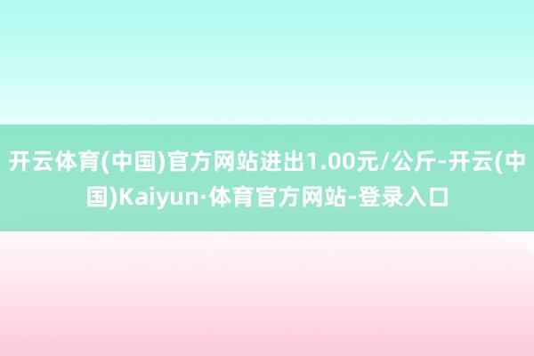 开云体育(中国)官方网站进出1.00元/公斤-开云(中国)Kaiyun·体育官方网站-登录入口