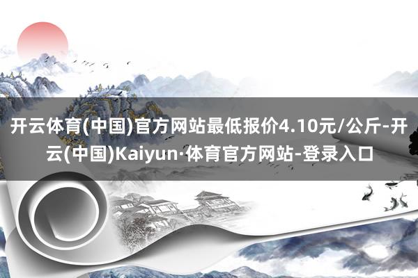 开云体育(中国)官方网站最低报价4.10元/公斤-开云(中国)Kaiyun·体育官方网站-登录入口