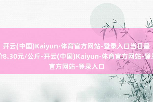 开云(中国)Kaiyun·体育官方网站-登录入口当日最高报价8.30元/公斤-开云(中国)Kaiyun·体育官方网站-登录入口