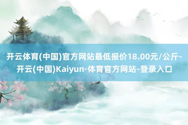 开云体育(中国)官方网站最低报价18.00元/公斤-开云(中国)Kaiyun·体育官方网站-登录入口