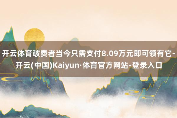 开云体育破费者当今只需支付8.09万元即可领有它-开云(中国)Kaiyun·体育官方网站-登录入口