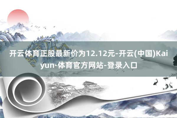 开云体育正股最新价为12.12元-开云(中国)Kaiyun·体育官方网站-登录入口