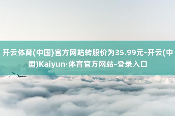 开云体育(中国)官方网站转股价为35.99元-开云(中国)Kaiyun·体育官方网站-登录入口