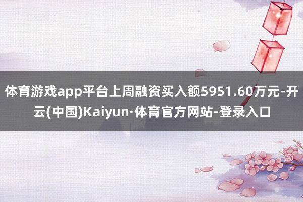 体育游戏app平台上周融资买入额5951.60万元-开云(中国)Kaiyun·体育官方网站-登录入口