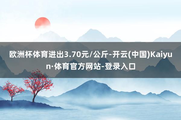 欧洲杯体育进出3.70元/公斤-开云(中国)Kaiyun·体育官方网站-登录入口