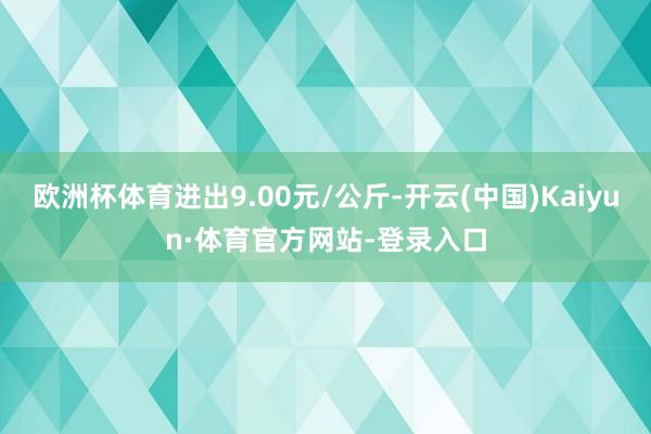 欧洲杯体育进出9.00元/公斤-开云(中国)Kaiyun·体育官方网站-登录入口