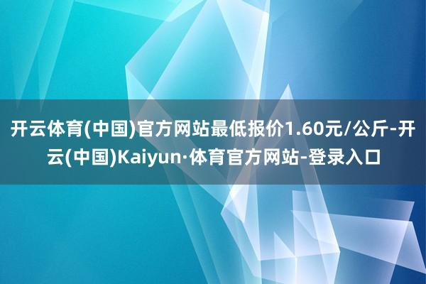 开云体育(中国)官方网站最低报价1.60元/公斤-开云(中国)Kaiyun·体育官方网站-登录入口