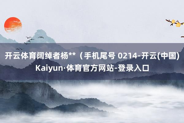 开云体育阔绰者杨**（手机尾号 0214-开云(中国)Kaiyun·体育官方网站-登录入口