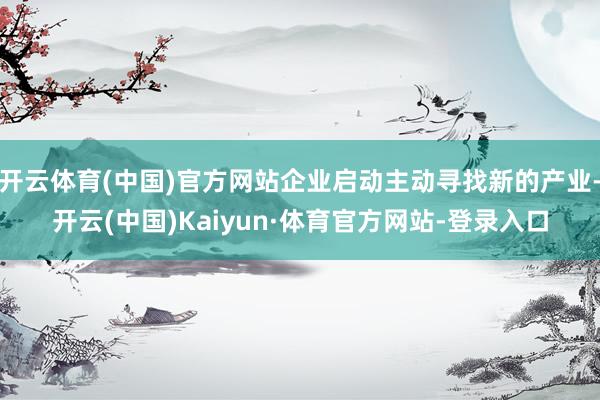 开云体育(中国)官方网站企业启动主动寻找新的产业-开云(中国)Kaiyun·体育官方网站-登录入口